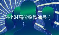 24小时高价收微信号（24小时高价收微信号是真的吗）