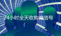 24小时全天收购微信号（正规收购微信号）