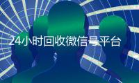 24小时回收微信号平台（24小时回收微信号平台是真的吗）